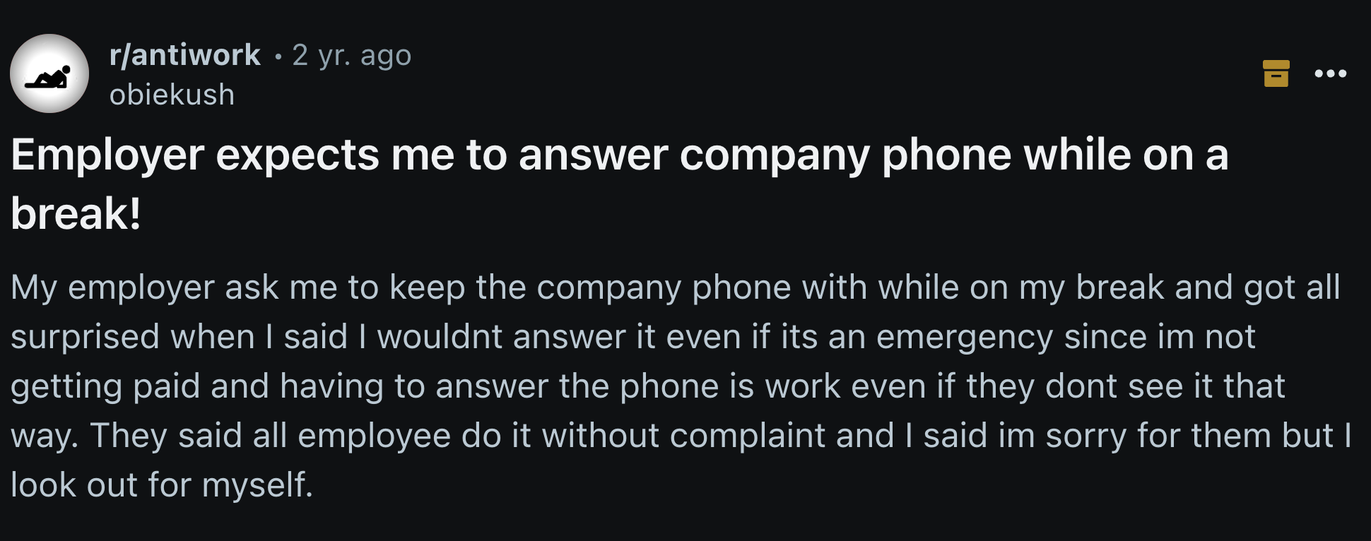 screenshot - rantiwork 2 yr. ago obiekush Employer expects me to answer company phone while on a break! My employer ask me to keep the company phone with while on my break and got all surprised when I said I wouldnt answer it even if its an emergency sinc